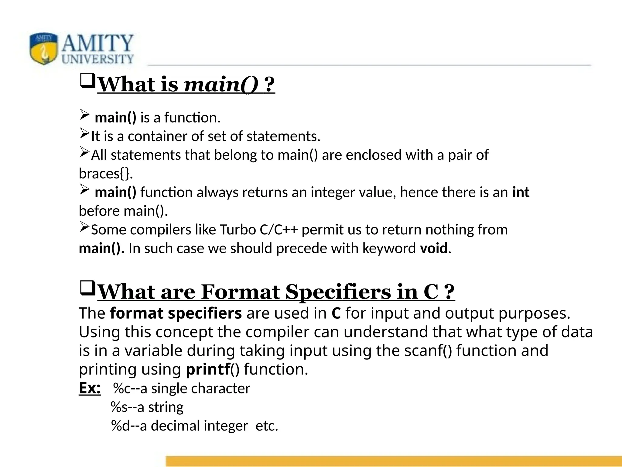 What is main() ?
 main() is a function.
It is a container of set of statements.
All statements that belong to main() are enclosed with a pair of
braces{}.
 main() function always returns an integer value, hence there is an int
before main().
Some compilers like Turbo C/C++ permit us to return nothing from
main(). In such case we should precede with keyword void.
What are Format Specifiers in C ?
The format specifiers are used in C for input and output purposes.
Using this concept the compiler can understand that what type of data
is in a variable during taking input using the scanf() function and
printing using printf() function.
Ex: %c--a single character
%s--a string
%d--a decimal integer etc.
 