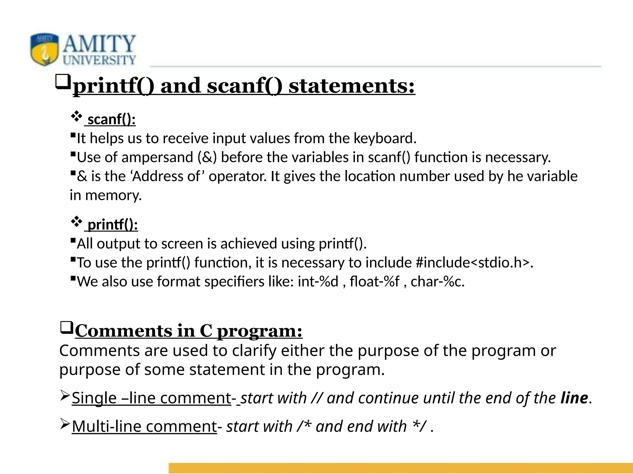  printf():
All output to screen is achieved using printf().
To use the printf() function, it is necessary to include #include<stdio.h>.
We also use format specifiers like: int-%d , float-%f , char-%c.
Comments in C program:
Comments are used to clarify either the purpose of the program or
purpose of some statement in the program.
Single –line comment- start with // and continue until the end of the line.
Multi-line comment- start with /* and end with */ .
 scanf():
It helps us to receive input values from the keyboard.
Use of ampersand (&) before the variables in scanf() function is necessary.
& is the ‘Address of’ operator. It gives the location number used by he variable
in memory.
printf() and scanf() statements:
 
