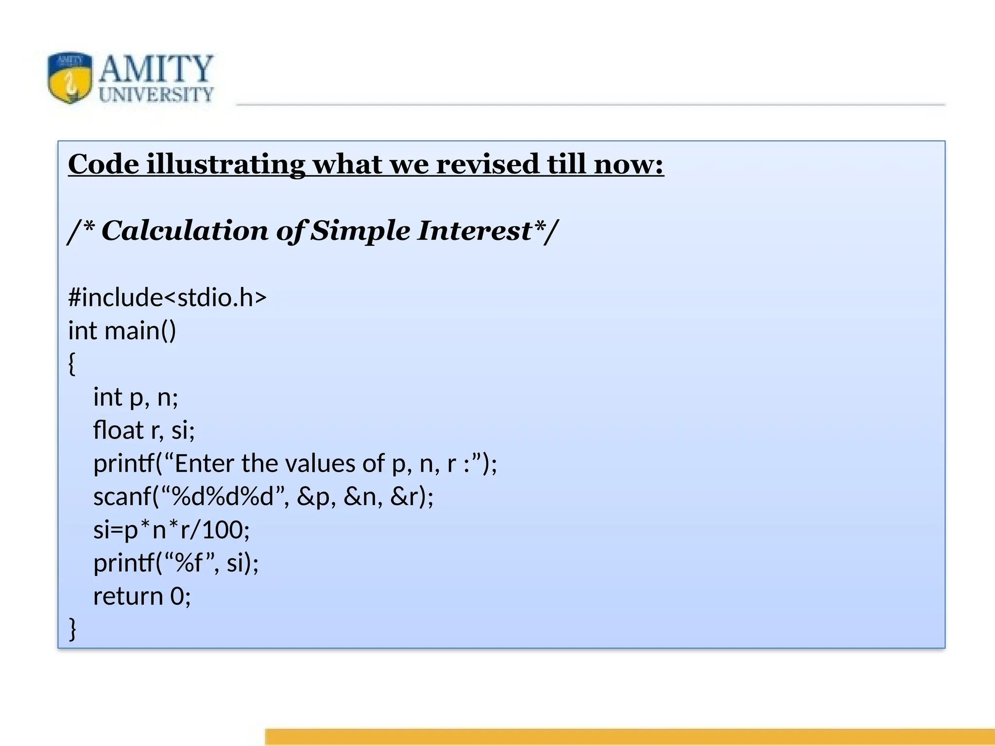 Code illustrating what we revised till now:
/* Calculation of Simple Interest*/
#include<stdio.h>
int main()
{
int p, n;
float r, si;
printf(“Enter the values of p, n, r :”);
scanf(“%d%d%d”, &p, &n, &r);
si=p*n*r/100;
printf(“%f”, si);
return 0;
}
 