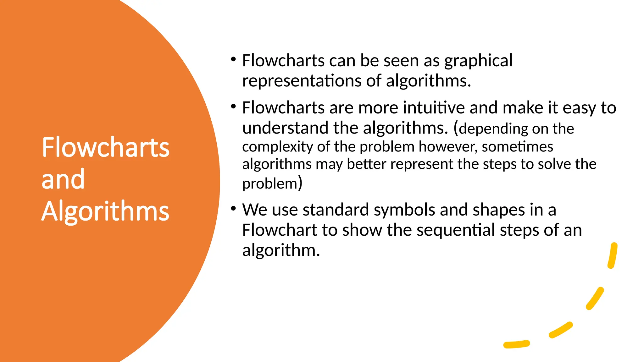 Flowcharts and Algorithms • Flowcharts can be seen as graphical representations of algorithms. • Flowcharts are more intuitive and make it easy to understand the algorithms. (depending on the complexity of the problem however, sometimes algorithms may better represent the steps to solve the problem) • We use standard symbols and shapes in a Flowchart to show the sequential steps of an algorithm. 