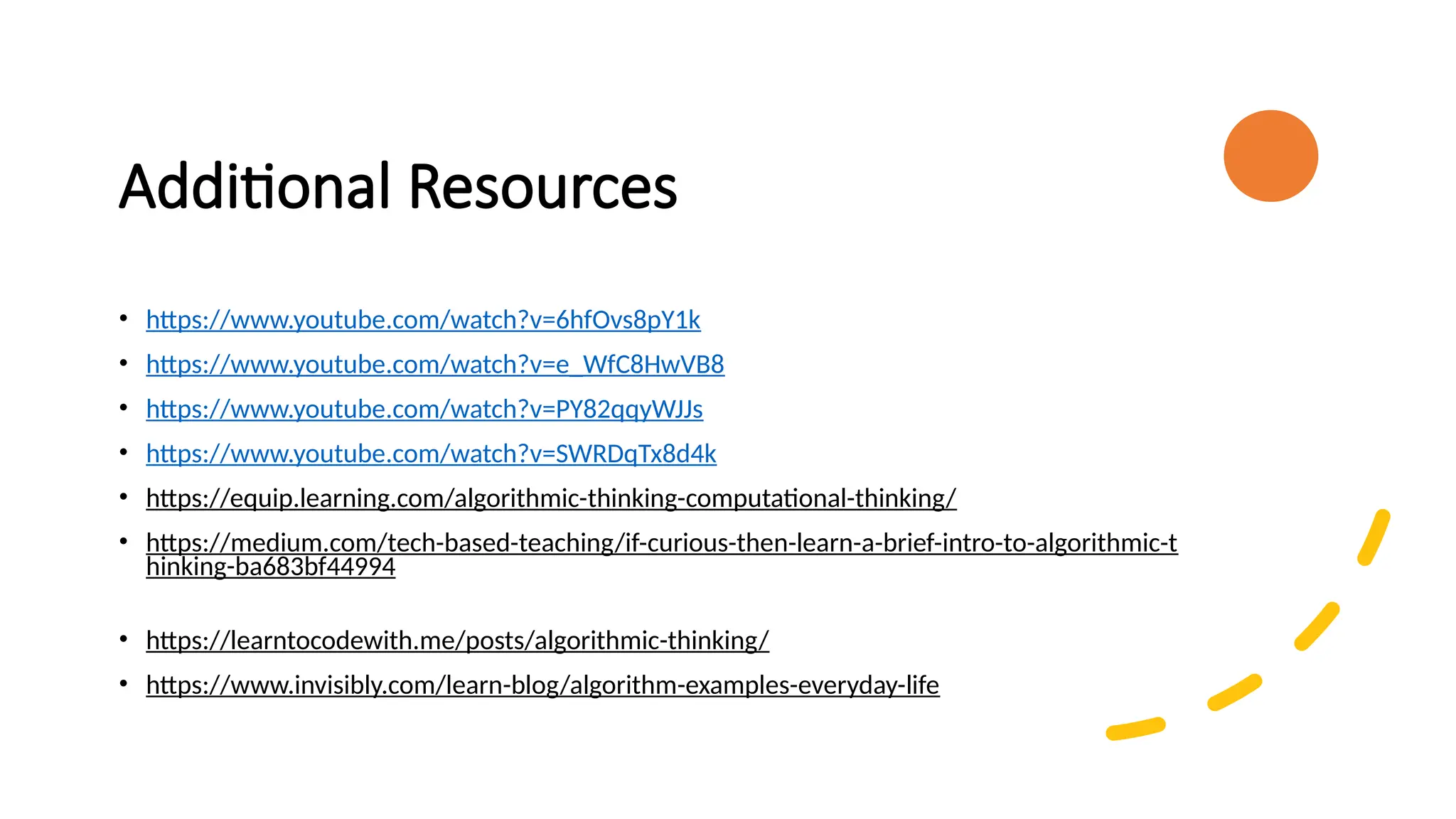 Additional Resources • https://www.youtube.com/watch?v=6hfOvs8pY1k • https://www.youtube.com/watch?v=e_WfC8HwVB8 • https://www.youtube.com/watch?v=PY82qqyWJJs • https://www.youtube.com/watch?v=SWRDqTx8d4k • https://equip.learning.com/algorithmic-thinking-computational-thinking/ • https://medium.com/tech-based-teaching/if-curious-then-learn-a-brief-intro-to-algorithmic-t hinking-ba683bf44994 • https://learntocodewith.me/posts/algorithmic-thinking/ • https://www.invisibly.com/learn-blog/algorithm-examples-everyday-life 