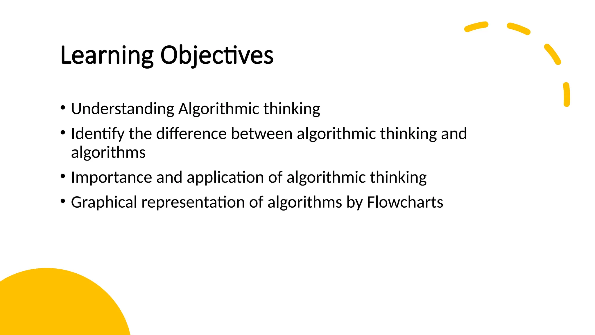 Learning Objectives • Understanding Algorithmic thinking • Identify the difference between algorithmic thinking and algorithms • Importance and application of algorithmic thinking • Graphical representation of algorithms by Flowcharts 