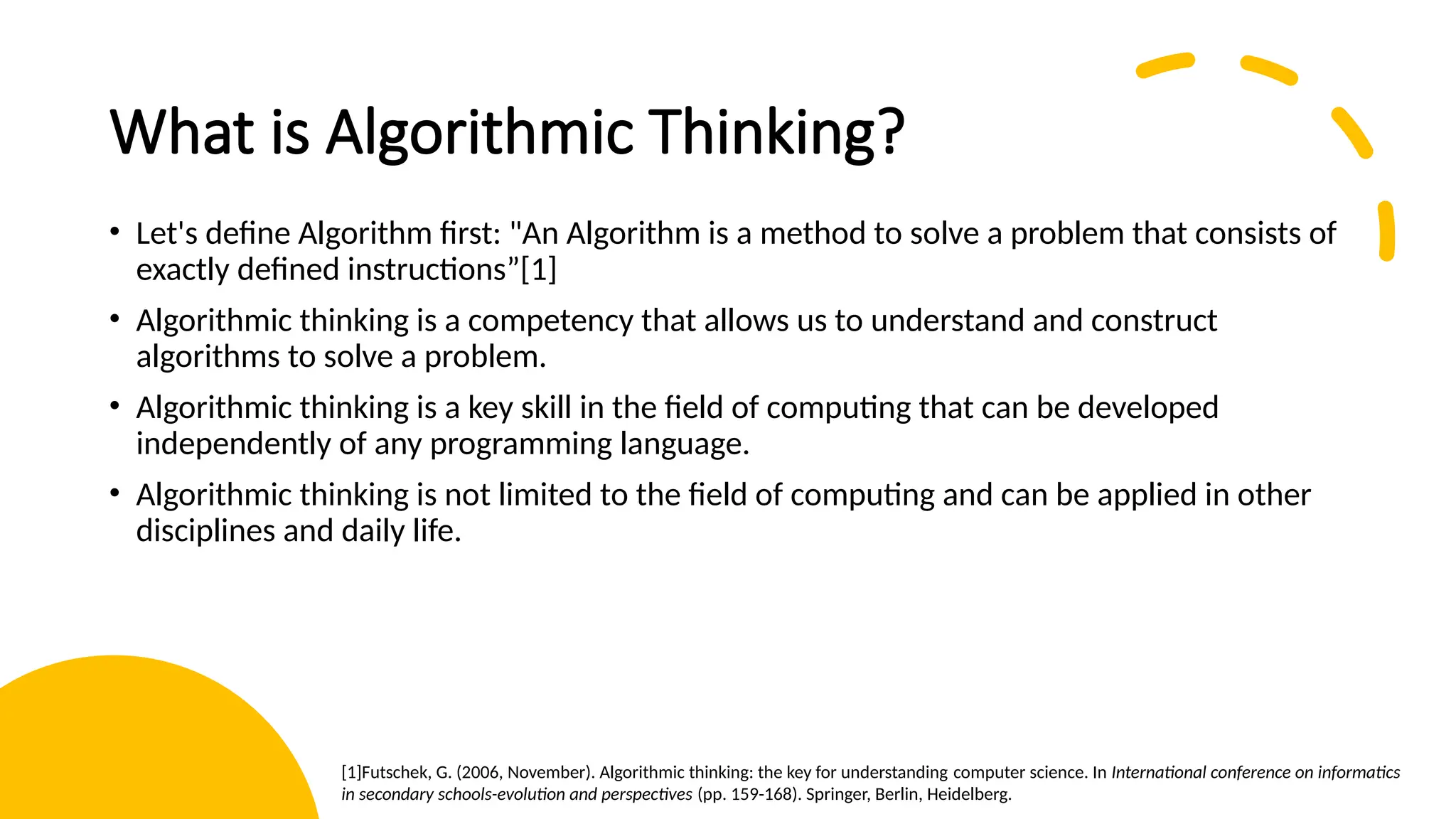 What is Algorithmic Thinking? • Let's define Algorithm first: "An Algorithm is a method to solve a problem that consists of exactly defined instructions”[1] • Algorithmic thinking is a competency that allows us to understand and construct algorithms to solve a problem. • Algorithmic thinking is a key skill in the field of computing that can be developed independently of any programming language. • Algorithmic thinking is not limited to the field of computing and can be applied in other disciplines and daily life. [1]Futschek, G. (2006, November). Algorithmic thinking: the key for understanding computer science. In International conference on informatics in secondary schools-evolution and perspectives (pp. 159-168). Springer, Berlin, Heidelberg.​ 