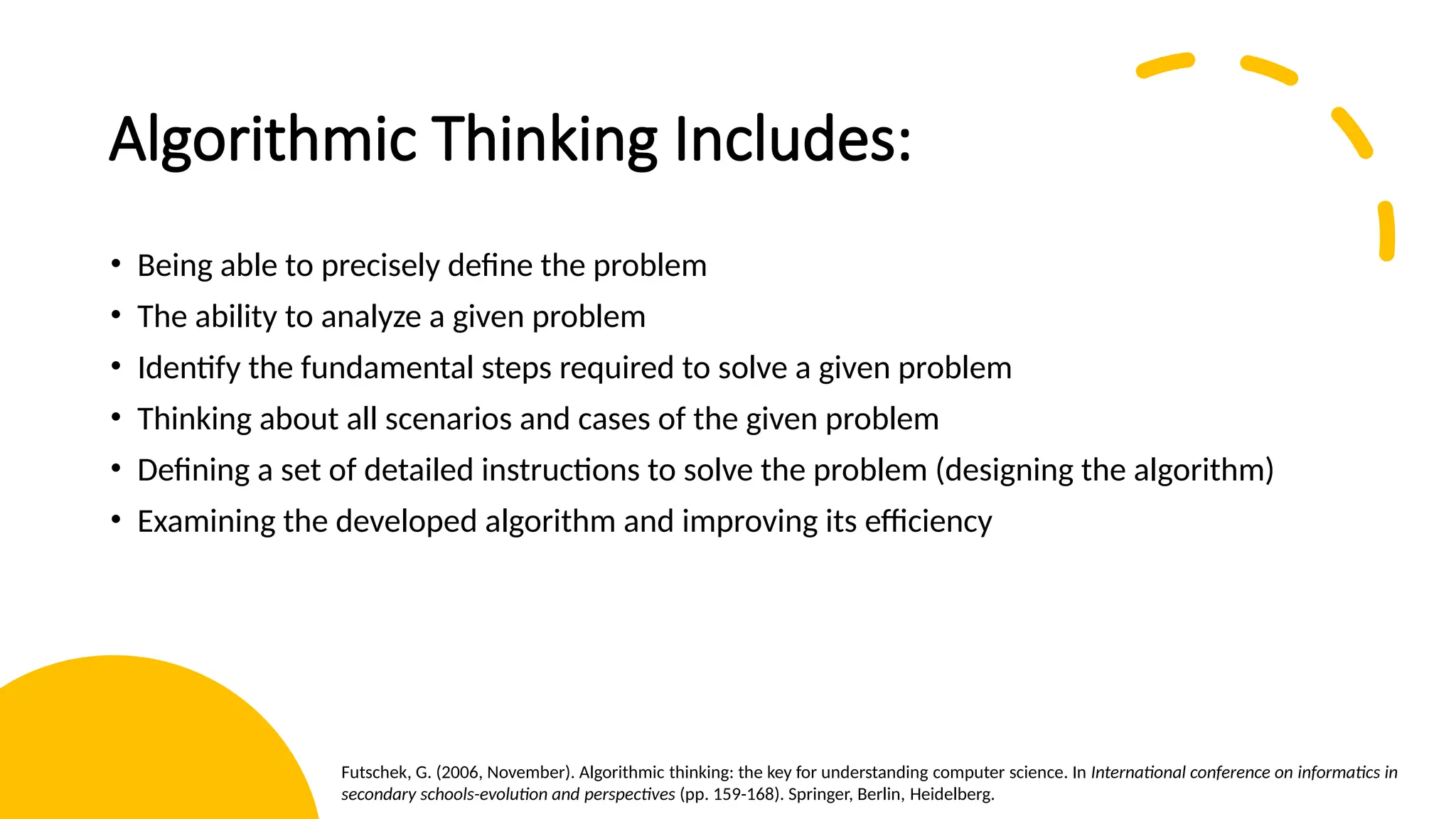 Algorithmic Thinking Includes: • Being able to precisely define the problem • The ability to analyze a given problem • Identify the fundamental steps required to solve a given problem • Thinking about all scenarios and cases of the given problem • Defining a set of detailed instructions to solve the problem (designing the algorithm) • Examining the developed algorithm and improving its efficiency Futschek, G. (2006, November). Algorithmic thinking: the key for understanding computer science. In International conference on informatics in secondary schools-evolution and perspectives (pp. 159-168). Springer, Berlin, Heidelberg. 