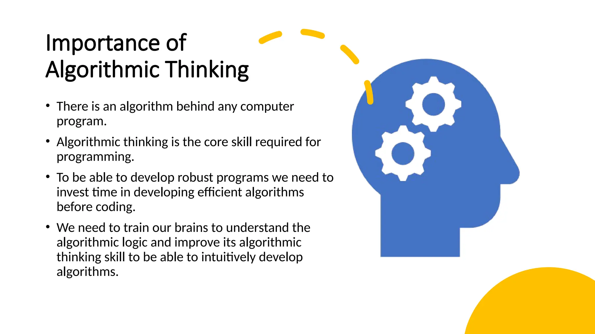 Importance of Algorithmic Thinking • There is an algorithm behind any computer program. • Algorithmic thinking is the core skill required for programming. • To be able to develop robust programs we need to invest time in developing efficient algorithms before coding. • We need to train our brains to understand the algorithmic logic and improve its algorithmic thinking skill to be able to intuitively develop algorithms. 