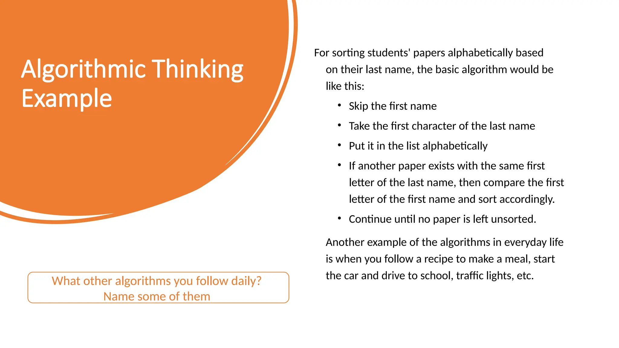 Algorithmic Thinking Example For sorting students' papers alphabetically based on their last name, the basic algorithm would be like this: • Skip the first name • Take the first character of the last name • Put it in the list alphabetically • If another paper exists with the same first letter of the last name, then compare the first letter of the first name and sort accordingly. • Continue until no paper is left unsorted. Another example of the algorithms in everyday life is when you follow a recipe to make a meal, start the car and drive to school, traffic lights, etc. What other algorithms you follow daily? Name some of them 