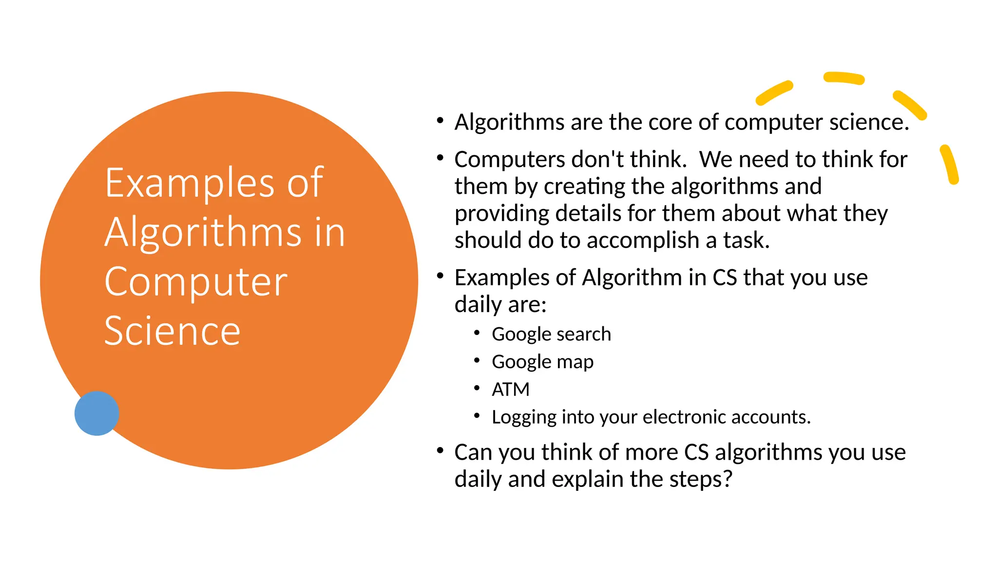 Examples of Algorithms in Computer Science • Algorithms are the core of computer science. • Computers don't think. We need to think for them by creating the algorithms and providing details for them about what they should do to accomplish a task. • Examples of Algorithm in CS that you use daily are: • Google search • Google map • ATM • Logging into your electronic accounts. • Can you think of more CS algorithms you use daily and explain the steps? 
