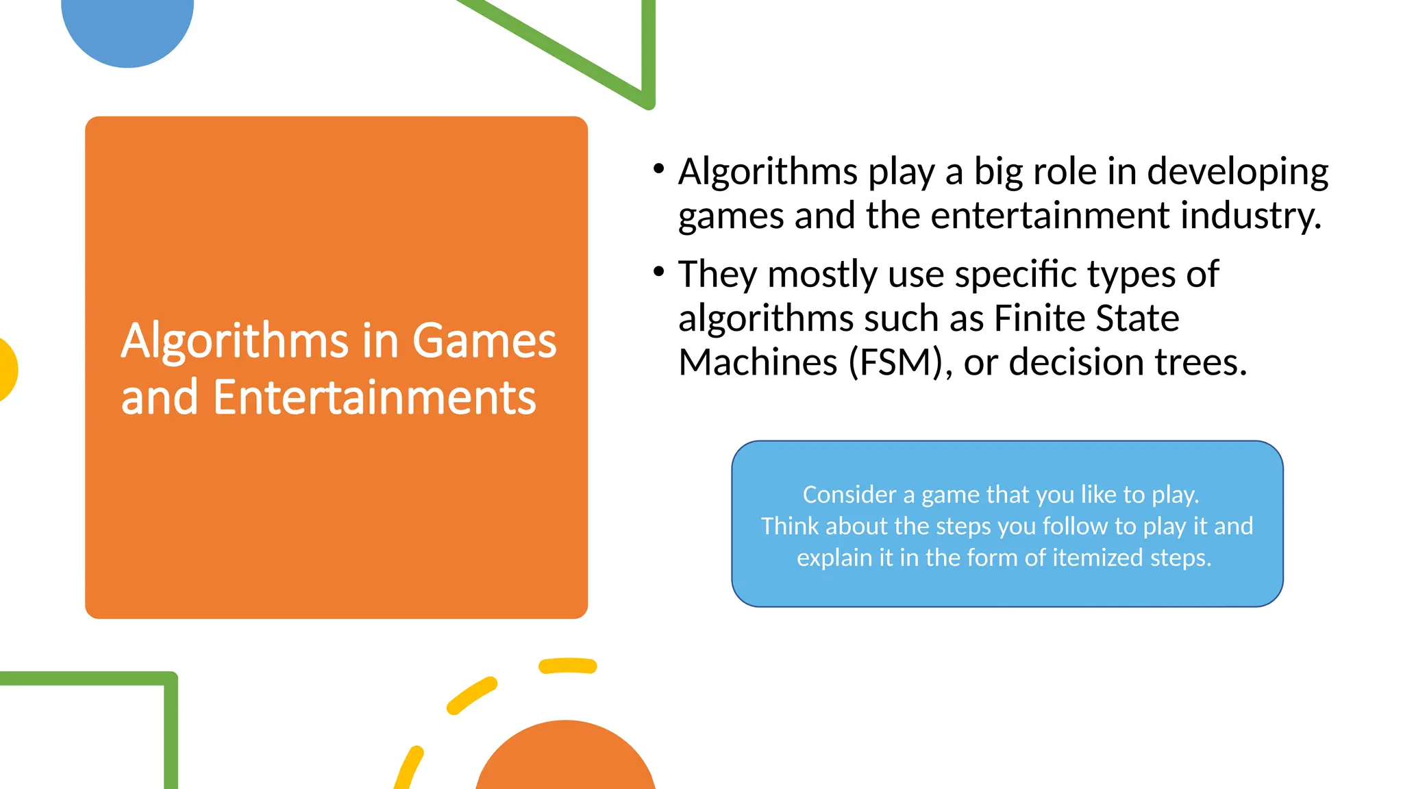 Algorithms in Games and Entertainments • Algorithms play a big role in developing games and the entertainment industry. • They mostly use specific types of algorithms such as Finite State Machines (FSM), or decision trees. Consider a game that you like to play. Think about the steps you follow to play it and explain it in the form of itemized steps. 