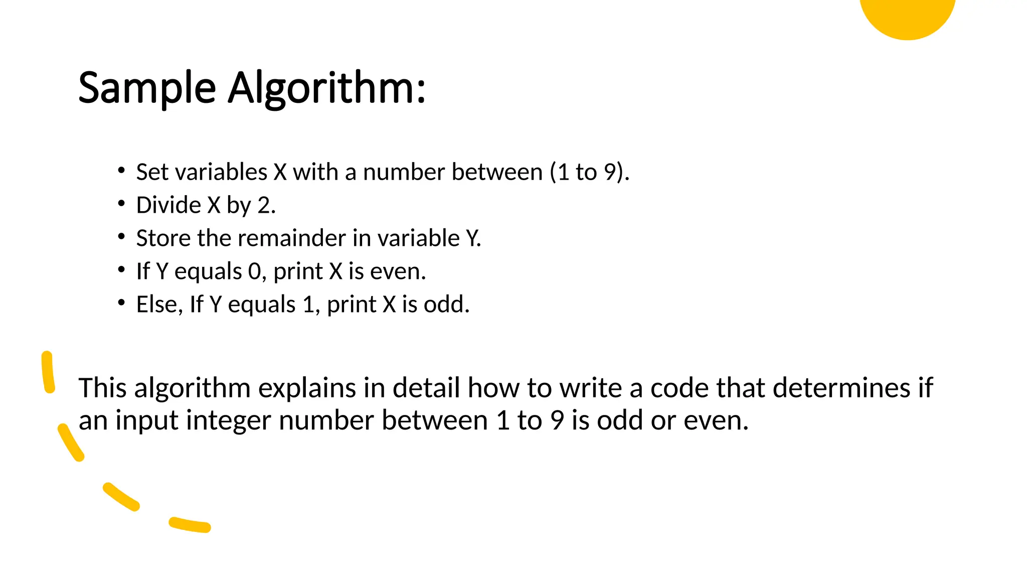 Sample Algorithm: • Set variables X with a number between (1 to 9). • Divide X by 2. • Store the remainder in variable Y. • If Y equals 0, print X is even. • Else, If Y equals 1, print X is odd. This algorithm explains in detail how to write a code that determines if an input integer number between 1 to 9 is odd or even. 