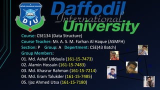 Course: CSE134 (Data Structure)
Course Teacher: Mr. A. S. M. Farhan Al Haque (ASMFH)
Section: P Group: A Depertment: CSE(43 Batch)
Group Members:
01. Md. Ashaf Uddaula (161-15-7473)
02. Alamin Hossain (161-15-7483)
03. Md. Khasrur Rahman (161-15-7214)
04. Md. Eram Talukder (161-15-7485)
05. Ijaz Ahmed Utsa (161-15-7180)
 