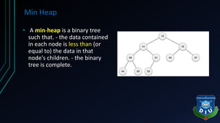 Min Heap
• A min-heap is a binary tree
such that. - the data contained
in each node is less than (or
equal to) the data in that
node's children. - the binary
tree is complete.
 