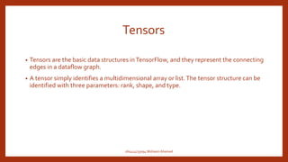Tensors
• Tensors are the basic data structures inTensorFlow, and they represent the connecting
edges in a dataflow graph.
• A tensor simply identifies a multidimensional array or list.The tensor structure can be
identified with three parameters: rank, shape, and type.
160414733094 Mohasin Ahamed
 
