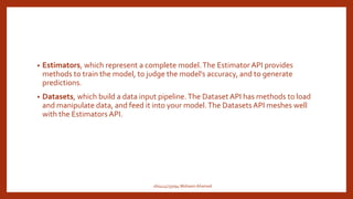 • Estimators, which represent a complete model.The Estimator API provides
methods to train the model, to judge the model's accuracy, and to generate
predictions.
• Datasets, which build a data input pipeline.The Dataset API has methods to load
and manipulate data, and feed it into your model.The DatasetsAPI meshes well
with the Estimators API.
160414733094 Mohasin Ahamed
 