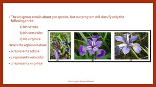 • The Iris genus entails about 300 species, but our program will classify only the
following three:
a) Iris setosa
b) Iris versicolor
c) Iris virginica
Here's the representation:
• 0 represents setosa
• 1 represents versicolor
• 2 represents virginica
160414733094 Mohasin Ahamed
 