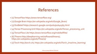 References
• [1]TensorFlow https://www.tensorflow.org/
• [2] Google Brain https://en.wikipedia.org/wiki/Google_Brain/
• [3] DistBeleif https://research.google.com/pubs/pub40565.html
• [4]Tensor Processing Unit https://en.wikipedia.org/wiki/Tensor_processing_unit
• [5]TensorFlow Lite https://www.tensorflow.org/mobile/tflite/
• [6]Theano http://deeplearning.net/software/theano/;
https://en.wikipedia.org/wiki/Theano/
• [7]Torch http://torch.ch/; https://en.wikipedia.org/wiki/Torch_(machine_learning)
160414733094 Mohasin Ahamed
 