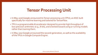 Tensor Processing Unit
• In May 2016 Google announced itsTensor processing unit (TPU), an ASIC built
specifically for machine learning and tailored forTensorFlow.
• TPU is a programmable AI accelerator designed to provide high throughput of
low-precision arithmetic (e.g., 8-bit), and oriented toward using or running models
rather than training them.
• In May 2017 Google announced the second-generation, as well as the availability
of theTPUs in Google Compute Engine.
160414733094 Mohasin Ahamed
 