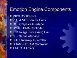 Emotion Engine Components
 MIPS R5000 core
 VU0 & VU1: Vector Units
 GIF: Graphics Interface
 DMAC: DMA Controller
 IPU: Image Processing Unit
 SIF: Serial Interface
 INTC: Interrupt Controller
 DRAMC: DRAM Controller
 TIMER: 4 timers
 