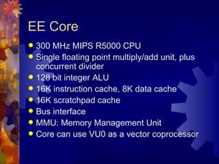 EE Core
 300 MHz MIPS R5000 CPU
 Single floating point multiply/add unit, plus
  concurrent divider
 128 bit integer ALU
 16K instruction cache, 8K data cache
 16K scratchpad cache
 Bus interface
 MMU: Memory Management Unit
 Core can use VU0 as a vector coprocessor
 