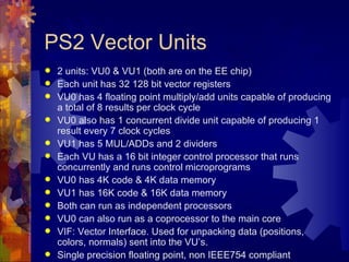 PS2 Vector Units
   2 units: VU0 & VU1 (both are on the EE chip)
   Each unit has 32 128 bit vector registers
   VU0 has 4 floating point multiply/add units capable of producing
    a total of 8 results per clock cycle
   VU0 also has 1 concurrent divide unit capable of producing 1
    result every 7 clock cycles
   VU1 has 5 MUL/ADDs and 2 dividers
   Each VU has a 16 bit integer control processor that runs
    concurrently and runs control microprograms
   VU0 has 4K code & 4K data memory
   VU1 has 16K code & 16K data memory
   Both can run as independent processors
   VU0 can also run as a coprocessor to the main core
   VIF: Vector Interface. Used for unpacking data (positions,
    colors, normals) sent into the VU’s.
   Single precision floating point, non IEEE754 compliant
 