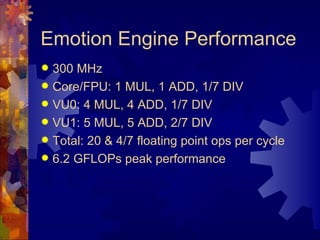 Emotion Engine Performance
 300 MHz
 Core/FPU: 1 MUL, 1 ADD, 1/7 DIV
 VU0: 4 MUL, 4 ADD, 1/7 DIV
 VU1: 5 MUL, 5 ADD, 2/7 DIV
 Total: 20 & 4/7 floating point ops per cycle
 6.2 GFLOPs peak performance
 