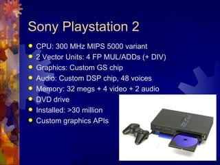Sony Playstation 2
   CPU: 300 MHz MIPS 5000 variant
   2 Vector Units: 4 FP MUL/ADDs (+ DIV)
   Graphics: Custom GS chip
   Audio: Custom DSP chip, 48 voices
   Memory: 32 megs + 4 video + 2 audio
   DVD drive
   Installed: >30 million
   Custom graphics APIs
 