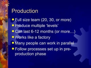 Production
 Fullsize team (20, 30, or more)
 Produce multiple ‘levels’
 Can last 6-12 months (or more…)
 Works like a factory
 Many people can work in parallel
 Follow processes set up in pre-
  production phase
 