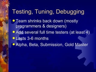 Testing, Tuning, Debugging
 Team  shrinks back down (mostly
  programmers & designers)
 Add several full time testers (at least 4)
 Lasts 3-6 months
 Alpha, Beta, Submission, Gold Master
 