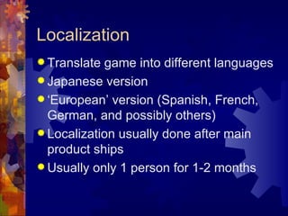 Localization
 Translate game into different languages
 Japanese version
 ‘European’ version (Spanish, French,
  German, and possibly others)
 Localization usually done after main
  product ships
 Usually only 1 person for 1-2 months
 