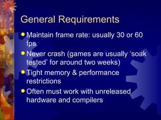 General Requirements
 Maintain   frame rate: usually 30 or 60
  fps
 Never crash (games are usually ‘soak
  tested’ for around two weeks)
 Tight memory & performance
  restrictions
 Often must work with unreleased
  hardware and compilers
 