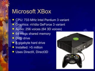 Microsoft XBox
   CPU: 733 MHz Intel Pentium 3 variant
   Graphics: nVidia GeForce 3 variant
   Audio: 256 voices (64 3D voices)
   64 megs shared memory
   DVD drive
   8 gigabyte hard drive
   Installed: >5 million
   Uses DirectX, Direct3D
 