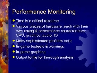 Performance Monitoring
 Time is a critical resource
 Various pieces of hardware, each with their
  own timing & performance characteristics:
  CPU, graphics, audio, IO
 Many sophisticated profilers exist
 In-game budgets & warnings
 In-game graphing
 Output to file for thorough analysis
 