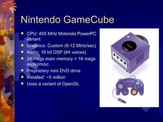 Nintendo GameCube
   CPU: 405 MHz Motorola PowerPC
    variant
   Graphics: Custom (6-12 Mtris/sec)
   Audio: 16 bit DSP (64 voices)
   24 megs main memory + 16 megs
    audio/misc.
   Proprietary mini DVD drive
   Installed: ~5 million
   Uses a variant of OpenGL
 
