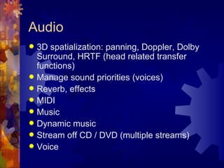 Audio
 3D spatialization: panning, Doppler, Dolby
  Surround, HRTF (head related transfer
  functions)
 Manage sound priorities (voices)
 Reverb, effects
 MIDI
 Music
 Dynamic music
 Stream off CD / DVD (multiple streams)
 Voice
 