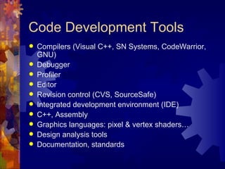 Code Development Tools
   Compilers (Visual C++, SN Systems, CodeWarrior,
    GNU)
   Debugger
   Profiler
   Editor
   Revision control (CVS, SourceSafe)
   Integrated development environment (IDE)
   C++, Assembly
   Graphics languages: pixel & vertex shaders…
   Design analysis tools
   Documentation, standards
 