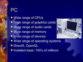 PC
 Wide range of CPUs
 Wide range of graphics cards
 Wide range of audio cards
 Wide range of memory
 Wide range of devices
 Wide range of operating systems
 DirectX, OpenGL
 Installed base: 100’s of millions
 
