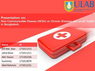Presentation on:
Non-Communicable Disease (NCDs) or Chronic Diseases and youth health
in Bangladesh.
Name ID
Dill Md. Jilan 171011213
Jahid Khan 171011211
Abir Hasan 171101226
Sushmita 171013079
Abid Rahman 171011221
 