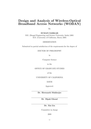 Design and Analysis of Wireless-Optical
Broadband Access Networks (WOBAN)
                                    By

                        SUMAN SARKAR
      B.E. (Bengal Engineering and Science University, India) 2001
              M.S. (University of California, Davis) 2005

                            DISSERTATION

  Submitted in partial satisfaction of the requirements for the degree of

                      DOCTOR OF PHILOSOPHY

                                    in

                            Computer Science

                                  in the

                  OFFICE OF GRADUATE STUDIES

                                  of the

                    UNIVERSITY OF CALIFORNIA

                                 DAVIS

                                Approved:


                      Dr. Biswanath Mukherjee


                           Dr. Dipak Ghosal


                              Dr. Xin Liu

                          Committee in charge

                                   2008


                                    –i–
 