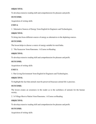 OBJECTIVE:
To develop extensive reading skill and comprehension for pleasure and profit.
OUTCOME:
Acquisition of writing skills
UNIT 4:
1. 'Alternative Sources of Energy' from English for Engineers and Technologists.
OBJECTIVE:
To bring into focus different sources of energy as alternatives to the depleting sources.
OUTCOME:
The lesson helps to choose a source of energy suitable for rural India.
2. ' The Scarecrow' from Panorama : A Course on Reading
OBJECTIVE:
To develop extensive reading skill and comprehension for pleasure and profit.
OUTCOME:
Acquisition of writing skills
UNIT 5:
1. 'Our Living Environment' from English for Engineers and Technologists.
OBJECTIVE:
To highlight the fact that animals must be preserved beacuase animal life is precious.
OUTCOME:
The lesson creates an awareness in the reader as to the usefulness of animals for the human
society.
2. 'A Village Host to Nation' from Panorama : A Course on Reading
OBJECTIVE:
To develop extensive reading skill and comprehension for pleasure and profit.
OUTCOME:
Acquisition of writing skills
 