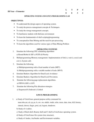 OPERATING SYSEMS AND LINUX PROGRAMMING LAB
OBJECTIVES:
• To understand the design aspects of operating system.
• To study the process management concepts & Techniques.
• To study the storage management concepts.
• To familiarize students with theLinux environment
• To learn the fundamentals of shell scripting/programming
• To conceptualize Data Mining and the need for pre-processing.
• To learn the algorithms used for various types of Data Mining Problem
OPERATING SYSTEMS
1. Simulate the following CPU scheduling algorithms
a) Round Robin b) SJF c) FCFS d) Priority
2. Multiprogramming-Memory management- Implementation of fork (), wait (), exec() and
exit (), System calls
3. Simulate the following
a) Multiprogramming with a fixed number of tasks (MFT)
b) Multiprogramming with a variable number of tasks (MVT)
4. Simulate Bankers Algorithm for Dead Lock Avoidance
5. Simulate Bankers Algorithm for Dead Lock Prevention.
6. Simulate the following page replacement algorithms.
a) FIFO b) LRU c) LFU
7. Simulate the following File allocation strategies
a) Sequenced b) Indexed c) Linked
LINUX PROGRAMMING
1. a) Study of Unix/Linux general purpose utility command list
man,who,cat, cd, cp, ps, ls, mv, rm, mkdir, rmdir, echo, more, date, time, kill, history,
chmod, chown, finger, pwd, cal, logout, shutdown.
b) Study of vi editor.
c) Study of Bash shell, Bourne shell and C shell in Unix/Linux operating system.
d) Study of Unix/Linux file system (tree structure).
e) Study of .bashrc, /etc/bashrc and Environment variables.
III Year – I Semester
L T P C
0 0 3 2
 