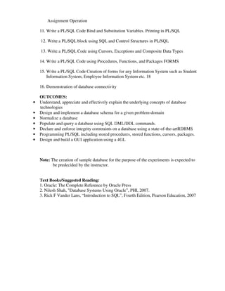 Assignment Operation
11. Write a PL/SQL Code Bind and Substitution Variables. Printing in PL/SQL
12. Write a PL/SQL block using SQL and Control Structures in PL/SQL
13. Write a PL/SQL Code using Cursors, Exceptions and Composite Data Types
14. Write a PL/SQL Code using Procedures, Functions, and Packages FORMS
15. Write a PL/SQL Code Creation of forms for any Information System such as Student
Information System, Employee Information System etc. 18
16. Demonstration of database connectivity
OUTCOMES:
• Understand, appreciate and effectively explain the underlying concepts of database
technologies
• Design and implement a database schema for a given problem-domain
• Normalize a database
• Populate and query a database using SQL DML/DDL commands.
• Declare and enforce integrity constraints on a database using a state-of-the-artRDBMS
• Programming PL/SQL including stored procedures, stored functions, cursors, packages.
• Design and build a GUI application using a 4GL
Note: The creation of sample database for the purpose of the experiments is expected to
be predecided by the instructor.
Text Books/Suggested Reading:
1. Oracle: The Complete Reference by Oracle Press
2. Nilesh Shah, "Database Systems Using Oracle”, PHI, 2007.
3. Rick F Vander Lans, “Introduction to SQL”, Fourth Edition, Pearson Education, 2007
 