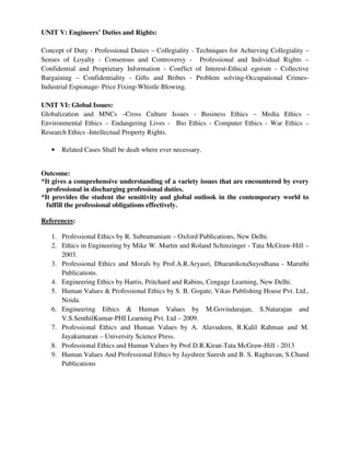 UNIT V: Engineers’ Duties and Rights:
Concept of Duty - Professional Duties – Collegiality - Techniques for Achieving Collegiality –
Senses of Loyalty - Consensus and Controversy - Professional and Individual Rights –
Confidential and Proprietary Information - Conflict of Interest-Ethical egoism - Collective
Bargaining – Confidentiality - Gifts and Bribes - Problem solving-Occupational Crimes-
Industrial Espionage- Price Fixing-Whistle Blowing.
UNIT VI: Global Issues:
Globalization and MNCs –Cross Culture Issues - Business Ethics – Media Ethics -
Environmental Ethics – Endangering Lives - Bio Ethics - Computer Ethics - War Ethics –
Research Ethics -Intellectual Property Rights.
• Related Cases Shall be dealt where ever necessary.
Outcome:
*It gives a comprehensive understanding of a variety issues that are encountered by every
professional in discharging professional duties.
*It provides the student the sensitivity and global outlook in the contemporary world to
fulfill the professional obligations effectively.
References:
1. Professional Ethics by R. Subramaniam – Oxford Publications, New Delhi.
2. Ethics in Engineering by Mike W. Martin and Roland Schinzinger - Tata McGraw-Hill –
2003.
3. Professional Ethics and Morals by Prof.A.R.Aryasri, DharanikotaSuyodhana - Maruthi
Publications.
4. Engineering Ethics by Harris, Pritchard and Rabins, Cengage Learning, New Delhi.
5. Human Values & Professional Ethics by S. B. Gogate, Vikas Publishing House Pvt. Ltd.,
Noida.
6. Engineering Ethics & Human Values by M.Govindarajan, S.Natarajan and
V.S.SenthilKumar-PHI Learning Pvt. Ltd – 2009.
7. Professional Ethics and Human Values by A. Alavudeen, R.Kalil Rahman and M.
Jayakumaran – University Science Press.
8. Professional Ethics and Human Values by Prof.D.R.Kiran-Tata McGraw-Hill - 2013
9. Human Values And Professional Ethics by Jayshree Suresh and B. S. Raghavan, S.Chand
Publications
 