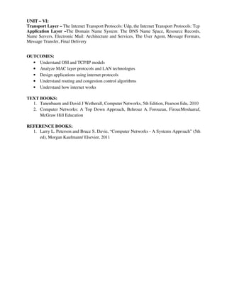 UNIT – VI:
Transport Layer – The Internet Transport Protocols: Udp, the Internet Transport Protocols: Tcp
Application Layer –The Domain Name System: The DNS Name Space, Resource Records,
Name Servers, Electronic Mail: Architecture and Services, The User Agent, Message Formats,
Message Transfer, Final Delivery
OUTCOMES:
• Understand OSI and TCP/IP models
• Analyze MAC layer protocols and LAN technologies
• Design applications using internet protocols
• Understand routing and congestion control algorithms
• Understand how internet works
TEXT BOOKS:
1. Tanenbaum and David J Wetherall, Computer Networks, 5th Edition, Pearson Edu, 2010
2. Computer Networks: A Top Down Approach, Behrouz A. Forouzan, FirouzMosharraf,
McGraw Hill Education
REFERENCE BOOKS:
1. Larry L. Peterson and Bruce S. Davie, “Computer Networks - A Systems Approach” (5th
ed), Morgan Kaufmann/ Elsevier, 2011
 