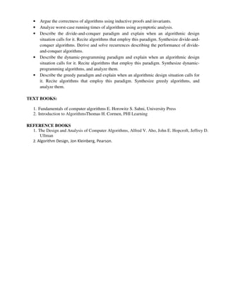 • Argue the correctness of algorithms using inductive proofs and invariants.
• Analyze worst-case running times of algorithms using asymptotic analysis.
• Describe the divide-and-conquer paradigm and explain when an algorithmic design
situation calls for it. Recite algorithms that employ this paradigm. Synthesize divide-and-
conquer algorithms. Derive and solve recurrences describing the performance of divide-
and-conquer algorithms.
• Describe the dynamic-programming paradigm and explain when an algorithmic design
situation calls for it. Recite algorithms that employ this paradigm. Synthesize dynamic-
programming algorithms, and analyze them.
• Describe the greedy paradigm and explain when an algorithmic design situation calls for
it. Recite algorithms that employ this paradigm. Synthesize greedy algorithms, and
analyze them.
TEXT BOOKS:
1. Fundamentals of computer algorithms E. Horowitz S. Sahni, University Press
2. Introduction to AlgorithmsThomas H. Cormen, PHI Learning
REFERENCE BOOKS
1. The Design and Analysis of Computer Algorithms, Alfred V. Aho, John E. Hopcroft, Jeffrey D.
Ullman
2. Algorithm Design, Jon Kleinberg, Pearson.
 