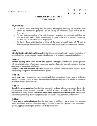 ARTIFICIAL INTELLIGENCE
(Open Elective)
OBJECTIVES:
• To have a basic proficiency in a traditional AI language including an ability to write
simple to intermediate programs and an ability to understand code written in that
language.
• To have an understanding of the basic issues of knowledge representation and blind and
heuristic search, as well as an understanding of other topics such as minimax, resolution,
etc. that play an important role in AI programs.
• To have a basic understanding of some of the more advanced topics of AI such as
learning, natural language processing, agents and robotics, expert systems, and planning
UNIT-I:
Introduction to artificial intelligence: Introduction ,history, intelligent systems, foundations of
AI, applications, tic-tac-tie game playing, development of ai languages, current trends in AI
UNIT-II:
Problem solving: state-space search and control strategies :Introduction, general problem
solving, characteristics of problem, exhaustive searches, heuristic search techniques, iterative-
deepening a*, constraint satisfaction
Problem reduction and game playing: Introduction, problem reduction, game playing, alpha-
beta pruning, two-player perfect information games
UNIT-III:
Logic concepts: Introduction, propositional calculus, proportional logic, natural deduction
system, axiomatic system, semantic tableau system in proportional logic, resolution refutation in
proportional logic, predicate logic
UNIT-IV:
Knowledge representation: Introduction, approaches to knowledge representation, knowledge
representation using semantic network, extended semantic networks for KR, knowledge
representation using frames advanced knowledge representation techniques: Introduction,
conceptual dependency theory, script structure, cyc theory, case grammars, semantic web
UNIT-V:
Expert system and applications: Introduction phases in building expert systems, expert system
versus traditional systems, rule-based expert systems blackboard systems truth maintenance
systems, application of expert systems, list of shells and tools
III Year – II Semester
L T P C
4 0 0 3
 