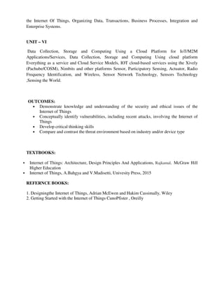 the Internet Of Things, Organizing Data, Transactions, Business Processes, Integration and
Enterprise Systems.
UNIT – VI
Data Collection, Storage and Computing Using a Cloud Platform for IoT/M2M
Applications/Services, Data Collection, Storage and Computing Using cloud platform
Everything as a service and Cloud Service Models, IOT cloud-based services using the Xively
(Pachube/COSM), Nimbits and other platforms Sensor, Participatory Sensing, Actuator, Radio
Frequency Identification, and Wireless, Sensor Network Technology, Sensors Technology
,Sensing the World.
OUTCOMES:
• Demonstrate knowledge and understanding of the security and ethical issues of the
Internet of Things
• Conceptually identify vulnerabilities, including recent attacks, involving the Internet of
Things
• Develop critical thinking skills
• Compare and contrast the threat environment based on industry and/or device type
TEXTBOOKS:
Internet of Things: Architecture, Design Principles And Applications, Rajkamal, McGraw Hill
Higher Education
Internet of Things, A.Bahgya and V.Madisetti, Univesity Press, 2015
REFERNCE BOOKS:
1. Designingthe Internet of Things, Adrian McEwen and Hakim Cassimally, Wiley
2. Getting Started with the Internet of Things CunoPfister , Oreilly
 