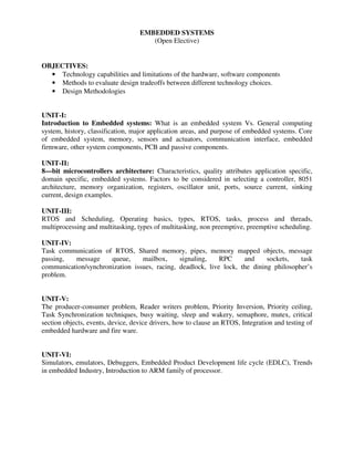EMBEDDED SYSTEMS
(Open Elective)
OBJECTIVES:
• Technology capabilities and limitations of the hardware, software components
• Methods to evaluate design tradeoffs between different technology choices.
• Design Methodologies
UNIT-I:
Introduction to Embedded systems: What is an embedded system Vs. General computing
system, history, classification, major application areas, and purpose of embedded systems. Core
of embedded system, memory, sensors and actuators, communication interface, embedded
firmware, other system components, PCB and passive components.
UNIT-II:
8—bit microcontrollers architecture: Characteristics, quality attributes application specific,
domain specific, embedded systems. Factors to be considered in selecting a controller, 8051
architecture, memory organization, registers, oscillator unit, ports, source current, sinking
current, design examples.
UNIT-III:
RTOS and Scheduling, Operating basics, types, RTOS, tasks, process and threads,
multiprocessing and multitasking, types of multitasking, non preemptive, preemptive scheduling.
UNIT-IV:
Task communication of RTOS, Shared memory, pipes, memory mapped objects, message
passing, message queue, mailbox, signaling, RPC and sockets, task
communication/synchronization issues, racing, deadlock, live lock, the dining philosopher’s
problem.
UNIT-V:
The producer-consumer problem, Reader writers problem, Priority Inversion, Priority ceiling,
Task Synchronization techniques, busy waiting, sleep and wakery, semaphore, mutex, critical
section objects, events, device, device drivers, how to clause an RTOS, Integration and testing of
embedded hardware and fire ware.
UNIT-VI:
Simulators, emulators, Debuggers, Embedded Product Development life cycle (EDLC), Trends
in embedded Industry, Introduction to ARM family of processor.
 