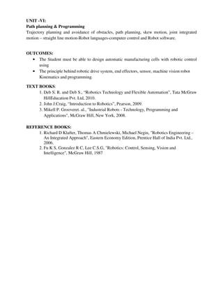 UNIT -VI:
Path planning & Programming
Trajectory planning and avoidance of obstacles, path planning, skew motion, joint integrated
motion – straight line motion-Robot languages-computer control and Robot software.
OUTCOMES:
• The Student must be able to design automatic manufacturing cells with robotic control
using
• The principle behind robotic drive system, end effectors, sensor, machine vision robot
Kinematics and programming.
TEXT BOOKS:
1. Deb S. R. and Deb S., “Robotics Technology and Flexible Automation”, Tata McGraw
HillEducation Pvt. Ltd, 2010.
2. John J.Craig, “Introduction to Robotics”, Pearson, 2009.
3. Mikell P. Grooveret. al., "Industrial Robots - Technology, Programming and
Applications", McGraw Hill, New York, 2008.
REFERENCE BOOKS:
1. Richard D Klafter, Thomas A Chmielewski, Michael Negin, "Robotics Engineering –
An Integrated Approach", Eastern Economy Edition, Prentice Hall of India Pvt. Ltd.,
2006.
2. Fu K S, Gonzalez R C, Lee C.S.G, "Robotics: Control, Sensing, Vision and
Intelligence", McGraw Hill, 1987
 