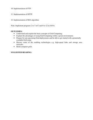 10. Implementation of FTP.
11. Implementation of HTTP.
12. Implementation of RSA algorithm.
Note: Implement programs 2 to 7 in C and 8 to 12 in JAVA.
OUTCOMES:
• Understand and explain the basic concepts of Grid Computing;
• Explain the advantages of using Grid Computing within a given environment;
• Prepare for any upcoming Grid deployments and be able to get started with a potentially
available Grid setup.
• Discuss some of the enabling technologies e.g. high-speed links and storage area
networks.
• Build computer grids.
SUGGESTED READING:
 