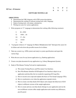 SOFTWARE TESTING LAB
OBJECTIVES:
• Demonstrate the UML diagrams with ATM system descriptions.
• Demonstrate the working of software testing tools with c language.
• Study of testing tools- win runner, selenium etc.
• Writing test cases for various applications
1 Write programs in ‘C’ Language to demonstrate the working ofthe following constructs:
i) do...while
ii) while….do
iii) if…else
iv) switch
v) for
2 “A program written in ‘C’ language for Matrix Multiplication fails” Introspect the causes for
its failure and write down the possible reasons for its failure.
3 Take any system (e.g. ATM system) and study its system specifications and report the
various bugs.
4 Write the test cases for any known application (e.g. Banking application)
5 Create a test plan document for any application (e.g. Library Management System)
6 Study of Win Runner Testing Tool and its implementation
a) Win runner Testing Process and Win runner User Interface.
b) How Win Runner identifies GUI(Graphical User Interface) objects in an
application and describes the two modesfor organizing GUI map files.
c) How to record a test script and explains the basics of Test Script Language (TSL).
d) How to synchronize a test when the application responds slowly.
e) How to create a test that checks GUI objects and compare the behaviour of GUI
objects in different versions of the sample application.
f) How to create and run a test that checks bitmaps in your application and run the
test on different versions ofthe sample application and examine any differences,
pixel by pixel.
III Year – II Semester
L T P C
0 0 3 2
 