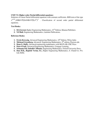 UNIT VI: Higher order Partial differential equations:
Solutions of Linear Partial differential equations with constant coefficients. RHS term of the type
nmbyax
yxbyaxbyaxe ),cos(),sin(, +++
. Classification of second order partial differential
equations.
Text Books:
1. B.S.Grewal, Higher Engineering Mathematics, 43rd
Edition, Khanna Publishers.
2. N.P.Bali, Engineering Mathematics, Lakshmi Publications.
Reference Books:
1. Erwin Kreyszig, Advanced Engineering Mathematics, 10th
Edition, Wiley-India
2. Micheael Greenberg, Advanced Engineering Mathematics, 9th
edition, Pearson edn
3. Dean G. Duffy, Advanced engineering mathematics with MATLAB, CRC Press
4. Peter O’neil, Advanced Engineering Mathematics, Cengage Learning.
5. Srimanta Pal, Subodh C.Bhunia, Engineering Mathematics, Oxford University Press.
6. Dass H.K., Rajnish Verma. Er., Higher Engineering Mathematics, S. Chand Co. Pvt.
Ltd, Delhi.
 